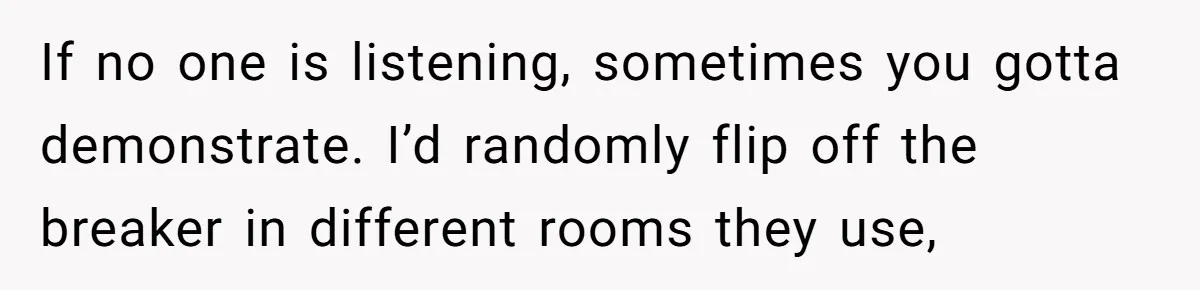 If no one is listening, sometimes you gotta demonstrate. I’d randomly flip off the breaker in different rooms they use,
