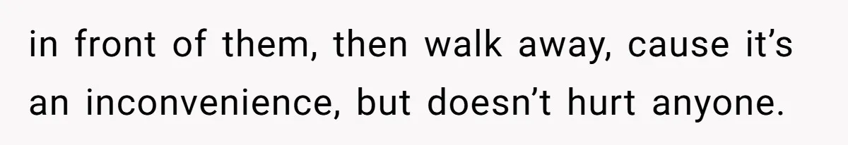 in front of them, then walk away, cause it’s an inconvenience, but doesn’t hurt anyone.