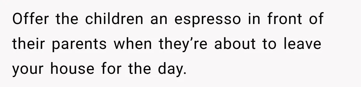Offer the children an espresso in front of their parents when they’re about to leave your house for the day.