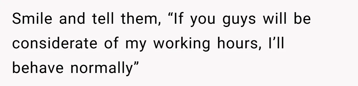 Smile and tell them, “If you guys will be considerate of my working hours, I’ll behave normally”