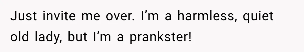 Just invite me over. I’m a harmless, quiet old lady, but I’m a prankster!