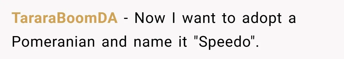 TararaBoomDA − Now I want to adopt a Pomeranian and name it "Speedo".