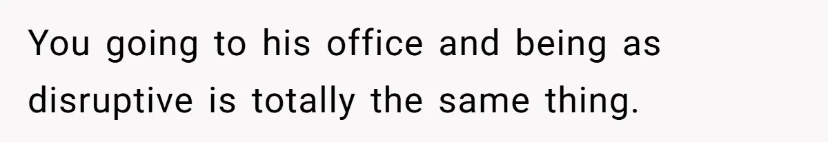 You going to his office and being as disruptive is totally the same thing.