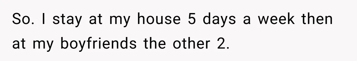 So. I stay at my house 5 days a week then at my boyfriends the other 2.