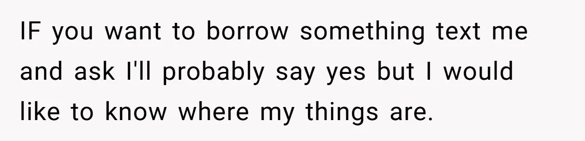 IF you want to borrow something text me and ask I'll probably say yes but I would like to know where my things are.