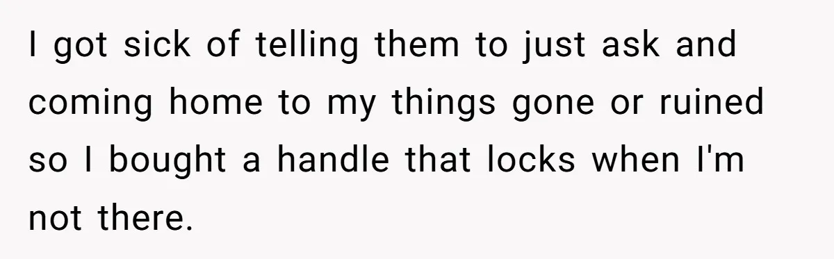 I got sick of telling them to just ask and coming home to my things gone or ruined so I bought a handle that locks when I'm not there.