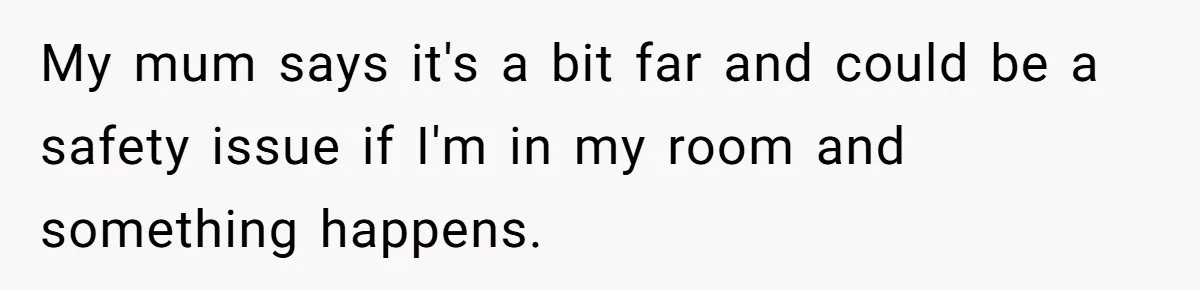 My mum says it's a bit far and could be a safety issue if I'm in my room and something happens.