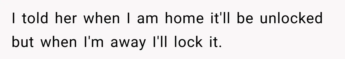 I told her when I am home it'll be unlocked but when I'm away I'll lock it.