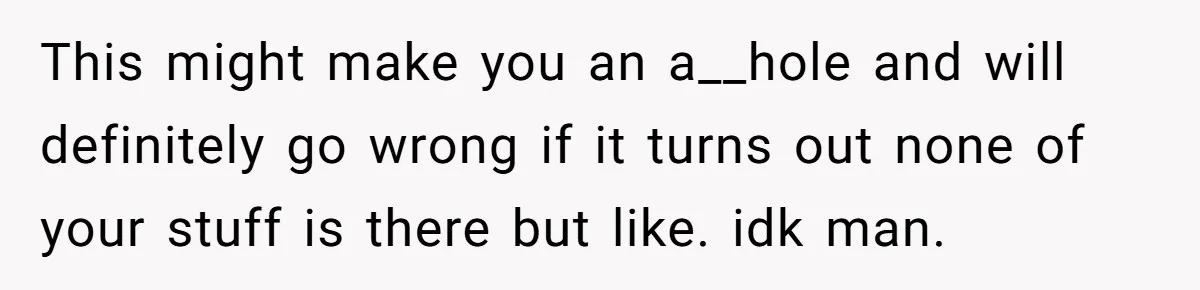 This might make you an a__hole and will definitely go wrong if it turns out none of your stuff is there but like. idk man.