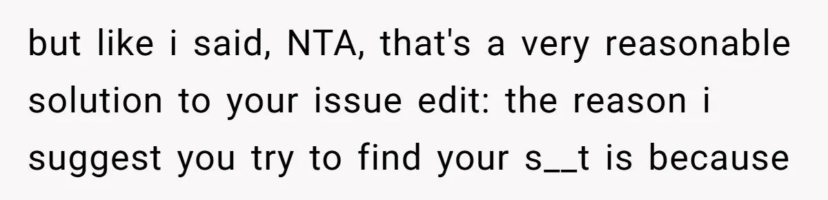 but like i said, NTA, that's a very reasonable solution to your issue edit: the reason i suggest you try to find your s__t is because
