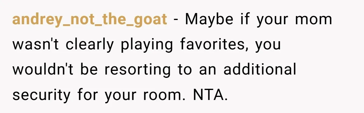 andrey_not_the_goat − Maybe if your mom wasn't clearly playing favorites, you wouldn't be resorting to an additional security for your room. NTA.