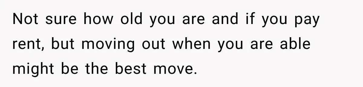 Not sure how old you are and if you pay rent, but moving out when you are able might be the best move.