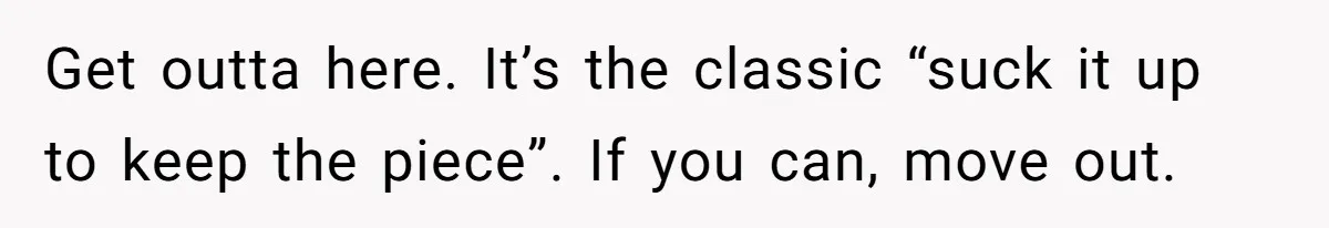Get outta here. It’s the classic “suck it up to keep the piece”. If you can, move out.