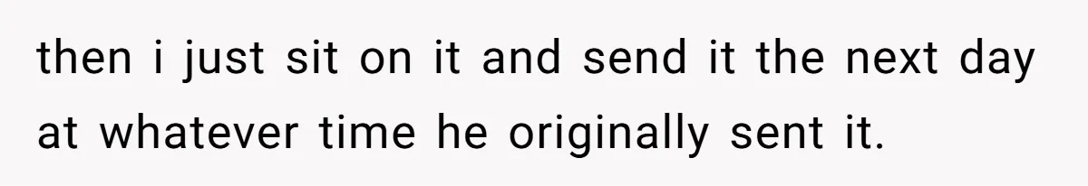 then i just sit on it and send it the next day at whatever time he originally sent it.