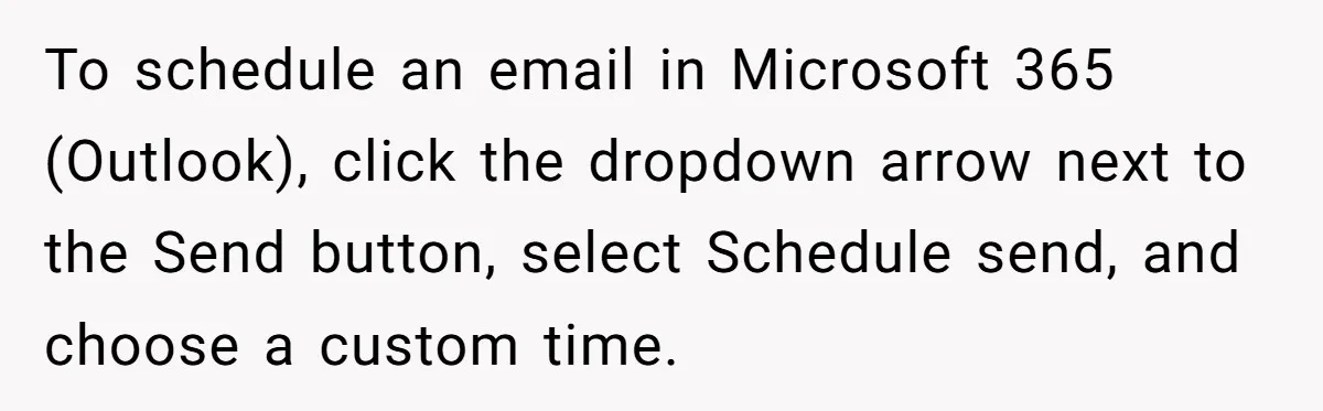To schedule an email in Microsoft 365 (Outlook), click the dropdown arrow next to the Send button, select Schedule send, and choose a custom time.