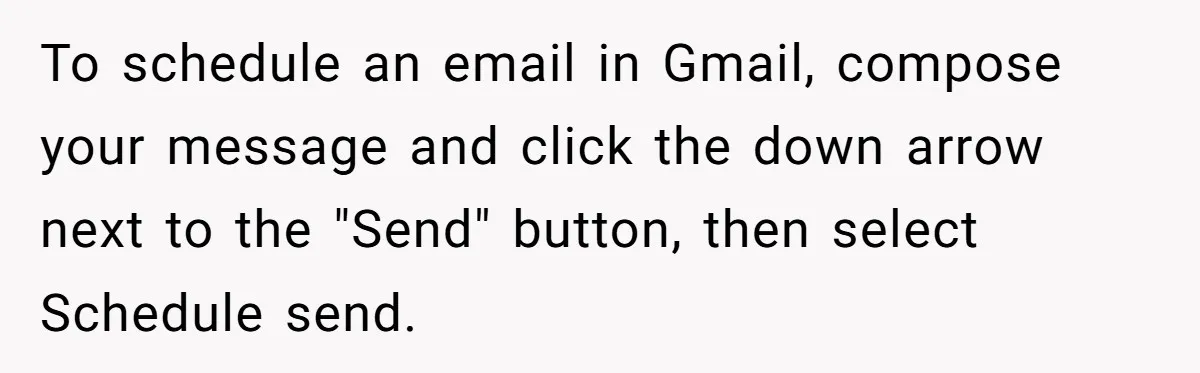 To schedule an email in Gmail, compose your message and click the down arrow next to the "Send" button, then select Schedule send.