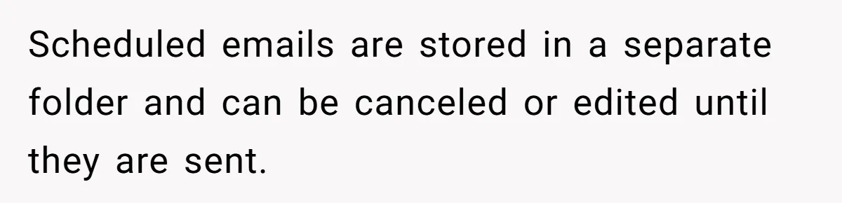 Scheduled emails are stored in a separate folder and can be canceled or edited until they are sent.