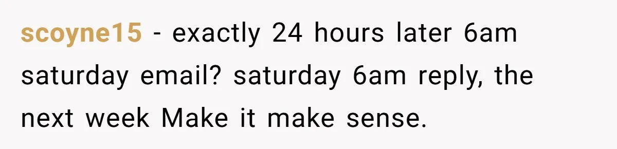 scoyne15 − exactly 24 hours later 6am saturday email? saturday 6am reply, the next week Make it make sense.