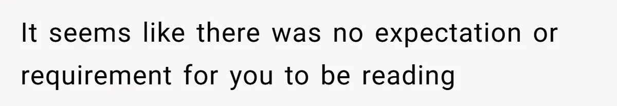 It seems like there was no expectation or requirement for you to be reading