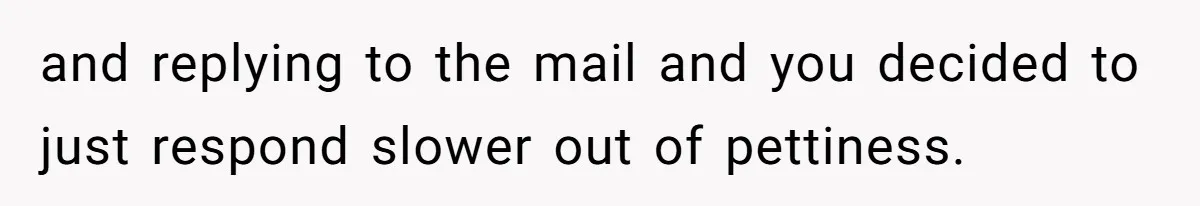 and replying to the mail and you decided to just respond slower out of pettiness.