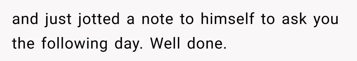 and just jotted a note to himself to ask you the following day. Well done.