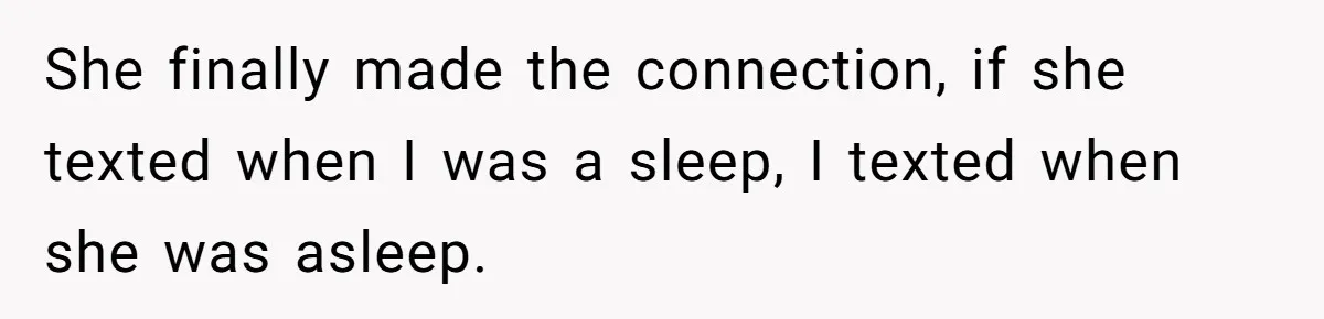 She finally made the connection, if she texted when I was a sleep, I texted when she was asleep.