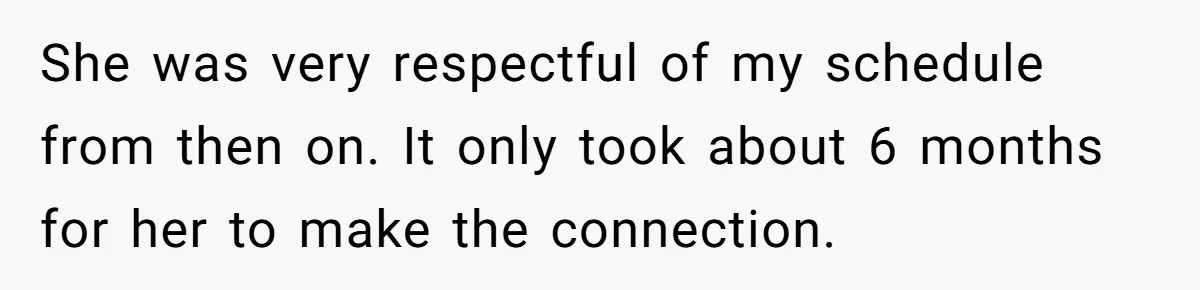 She was very respectful of my schedule from then on. It only took about 6 months for her to make the connection.