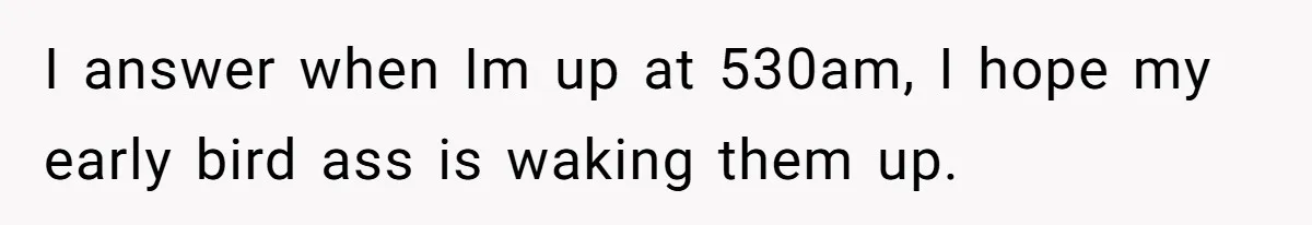 I answer when Im up at 530am, I hope my early bird ass is waking them up.