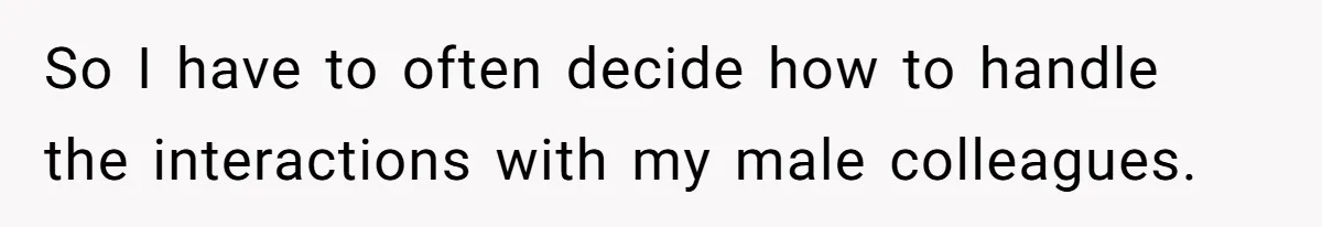 So I have to often decide how to handle the interactions with my male colleagues.