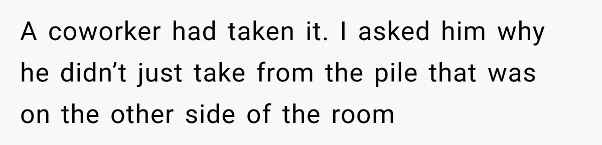 A coworker had taken it. I asked him why he didn’t just take from the pile that was on the other side of the room