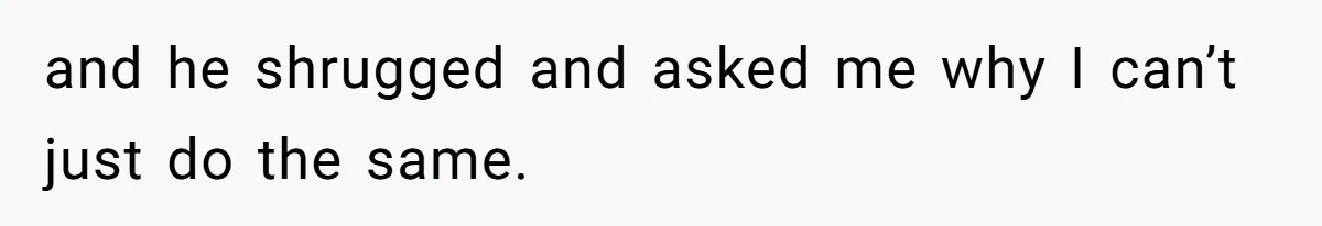 and he shrugged and asked me why I can’t just do the same.