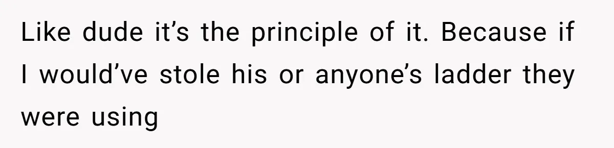 Like dude it’s the principle of it. Because if I would’ve stole his or anyone’s ladder they were using