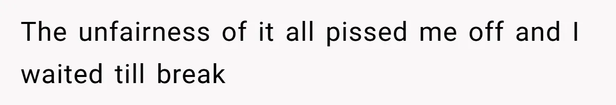 The unfairness of it all pissed me off and I waited till break