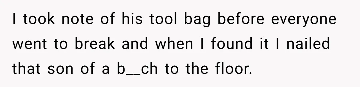 I took note of his tool bag before everyone went to break and when I found it I nailed that son of a b__ch to the floor.