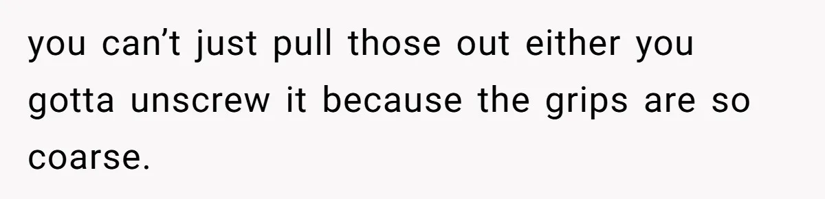 you can’t just pull those out either you gotta unscrew it because the grips are so coarse.