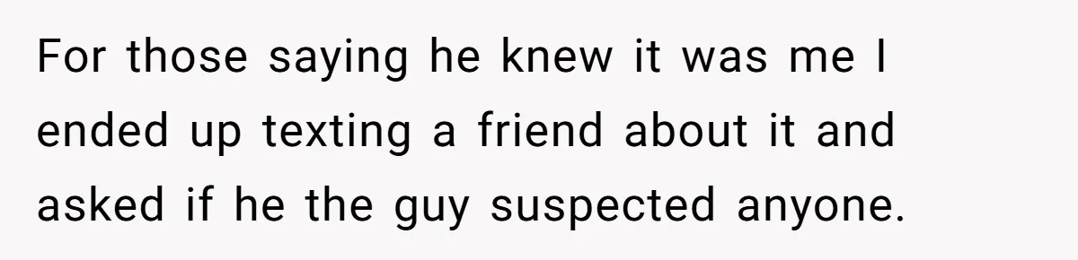 For those saying he knew it was me I ended up texting a friend about it and asked if he the guy suspected anyone.