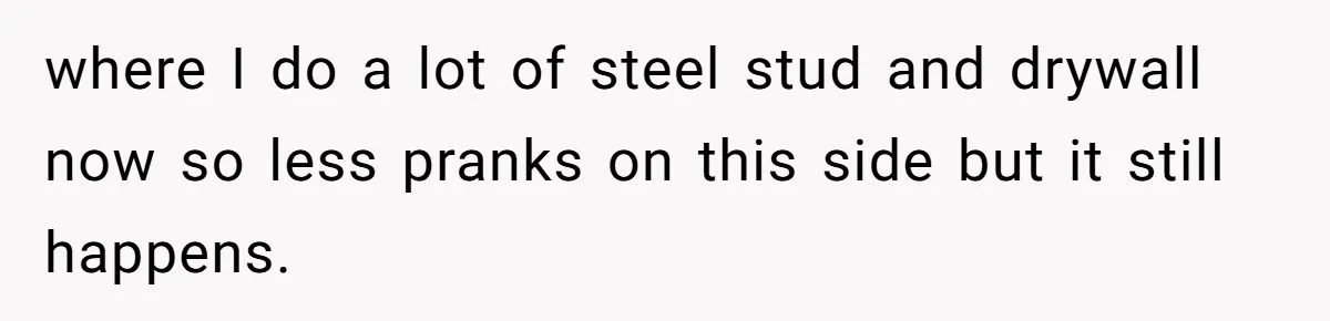 where I do a lot of steel stud and drywall now so less pranks on this side but it still happens.