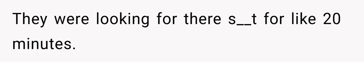 They were looking for there s__t for like 20 minutes.