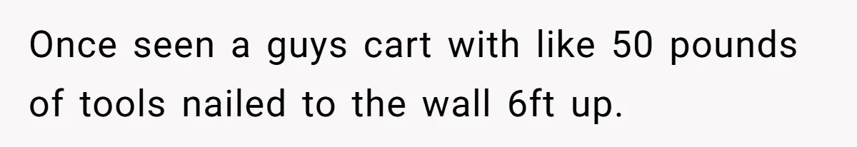 Once seen a guys cart with like 50 pounds of tools nailed to the wall 6ft up.
