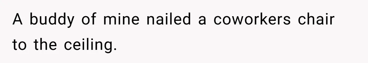 A buddy of mine nailed a coworkers chair to the ceiling.