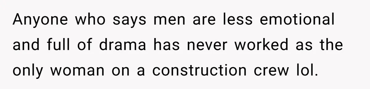 Anyone who says men are less emotional and full of drama has never worked as the only woman on a construction crew lol.