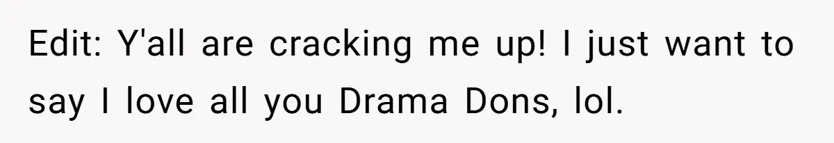 Edit: Y'all are cracking me up! I just want to say I love all you Drama Dons, lol.