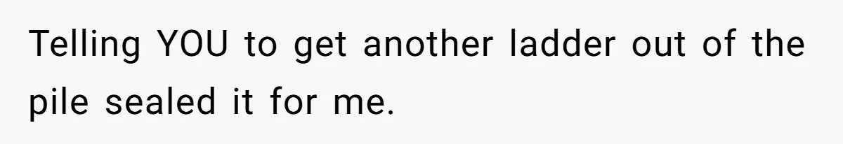 Telling YOU to get another ladder out of the pile sealed it for me.