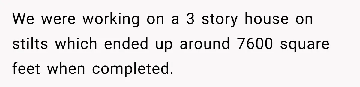 We were working on a 3 story house on stilts which ended up around 7600 square feet when completed.