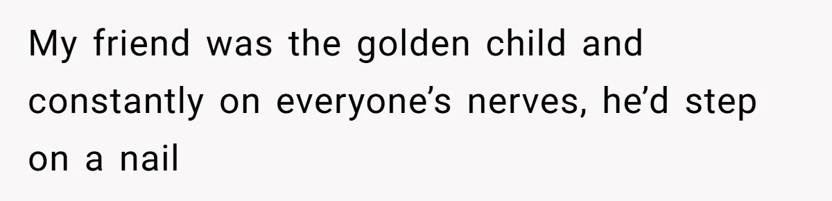 My friend was the golden child and constantly on everyone’s nerves, he’d step on a nail