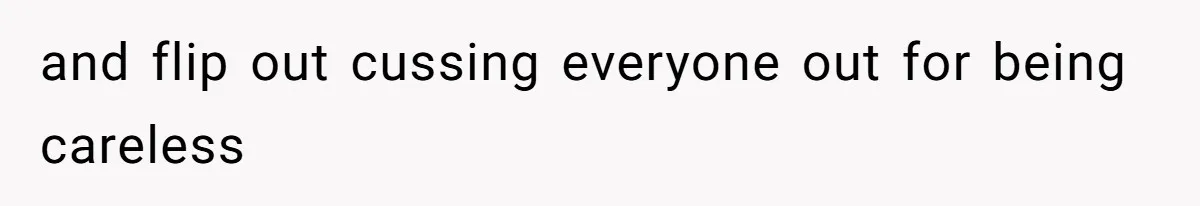 and flip out cussing everyone out for being careless