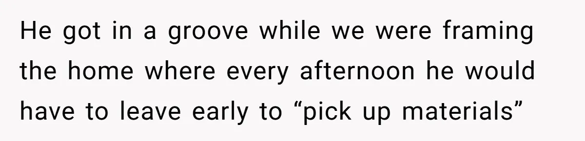 He got in a groove while we were framing the home where every afternoon he would have to leave early to “pick up materials”