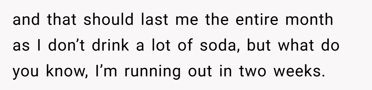 Woman Realizes Boyfriend Is Living Off Her, Tells Him To Move In Or Leave and that should last me the entire month as I don’t drink a lot of soda, but what do you know, I’m running out in two weeks.