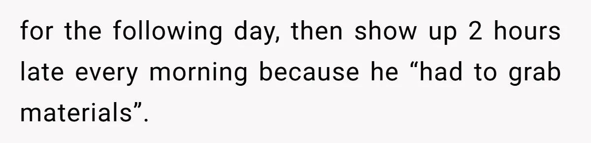 for the following day, then show up 2 hours late every morning because he “had to grab materials”.