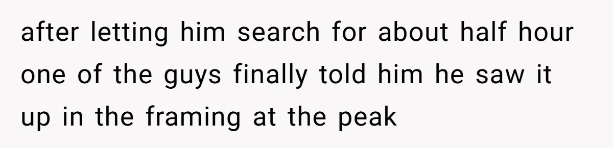 after letting him search for about half hour one of the guys finally told him he saw it up in the framing at the peak